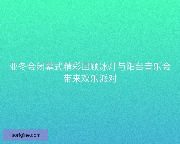 亚冬会闭幕式精彩回顾冰灯与阳台音乐会带来欢乐派对
