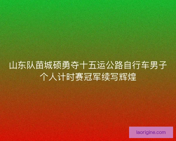 山东队苗城硕勇夺十五运公路自行车男子个人计时赛冠军续写辉煌