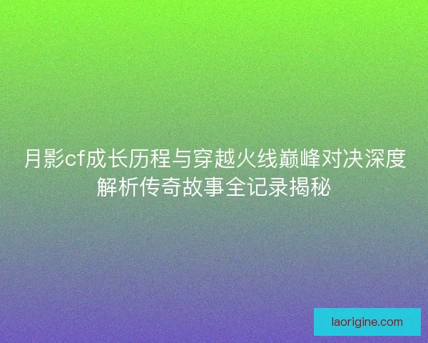 月影cf成长历程与穿越火线巅峰对决深度解析传奇故事全记录揭秘