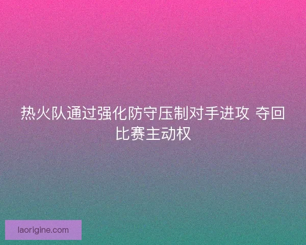 热火队通过强化防守压制对手进攻 夺回比赛主动权